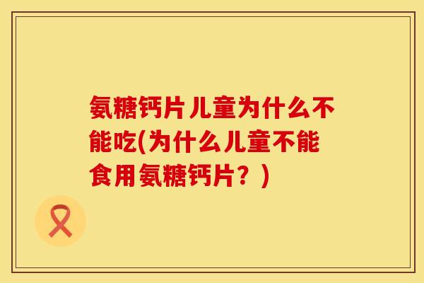 氨糖钙片儿童为什么不能吃(为什么儿童不能食用氨糖钙片？)