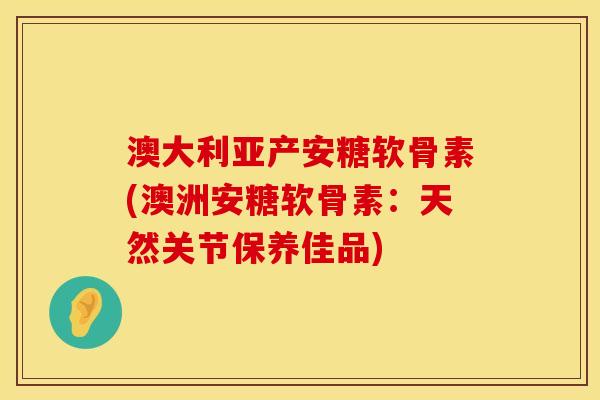 澳大利亚产安糖软骨素(澳洲安糖软骨素：天然关节保养佳品)