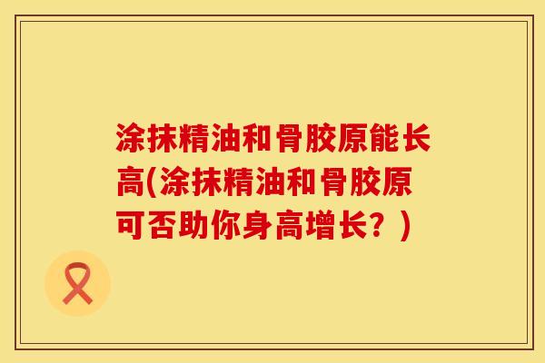 涂抹精油和骨胶原能长高(涂抹精油和骨胶原可否助你身高增长？)