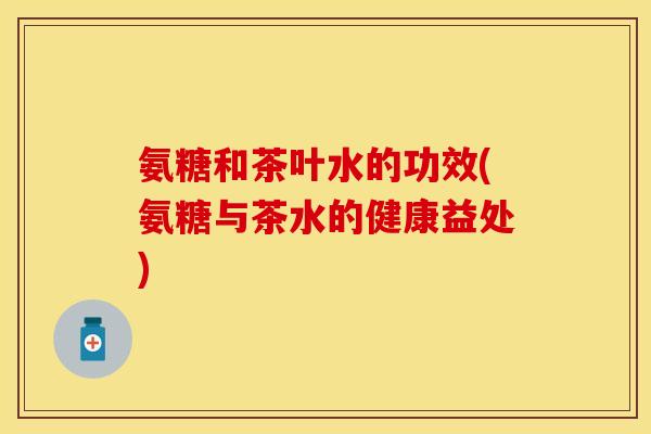 氨糖和茶叶水的功效(氨糖与茶水的健康益处)