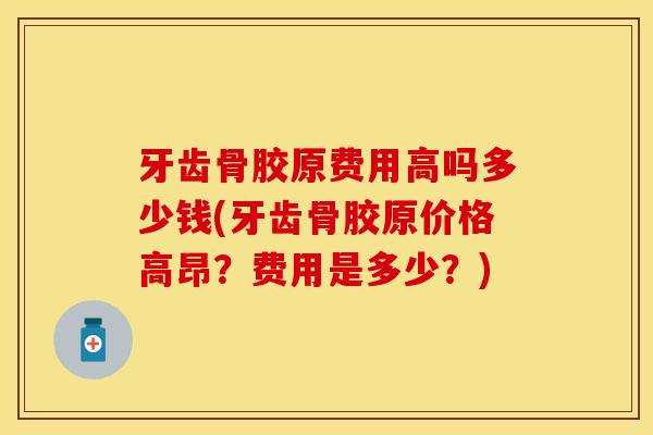 牙齿骨胶原费用高吗多少钱(牙齿骨胶原价格高昂？费用是多少？)