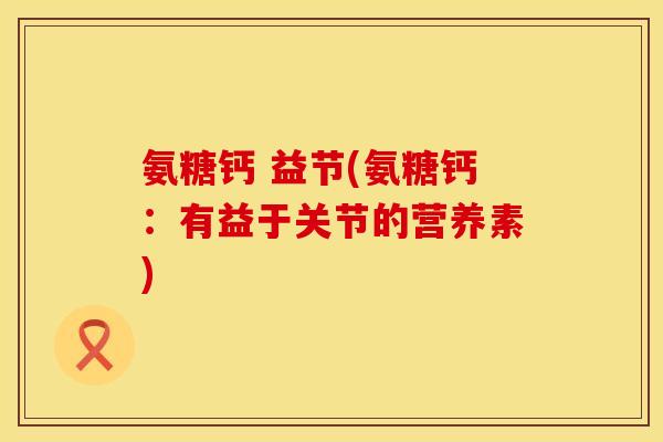 氨糖钙 益节(氨糖钙：有益于关节的营养素)