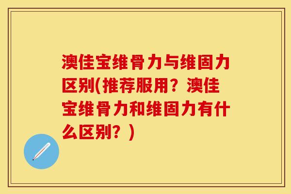 澳佳宝维骨力与维固力区别(推荐服用？澳佳宝维骨力和维固力有什么区别？)