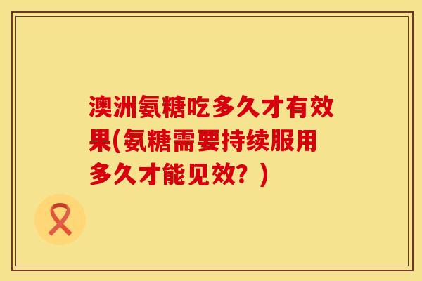 澳洲氨糖吃多久才有效果(氨糖需要持续服用多久才能见效？)