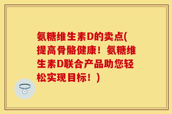 氨糖维生素D的卖点(提高骨骼健康！氨糖维生素D联合产品助您轻松实现目标！)