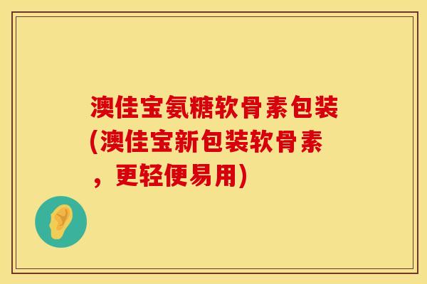 澳佳宝氨糖软骨素包装(澳佳宝新包装软骨素，更轻便易用)