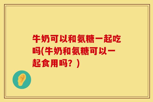 牛奶可以和氨糖一起吃吗(牛奶和氨糖可以一起食用吗？)