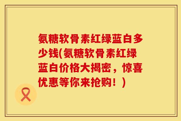 氨糖软骨素红绿蓝白多少钱(氨糖软骨素红绿蓝白价格大揭密，惊喜优惠等你来抢购！)