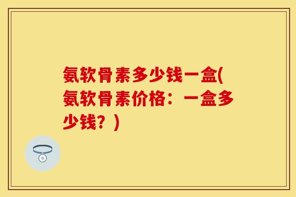 氨软骨素多少钱一盒(氨软骨素价格：一盒多少钱？)