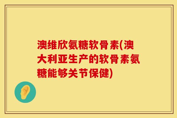 澳维欣氨糖软骨素(澳大利亚生产的软骨素氨糖能够关节保健)