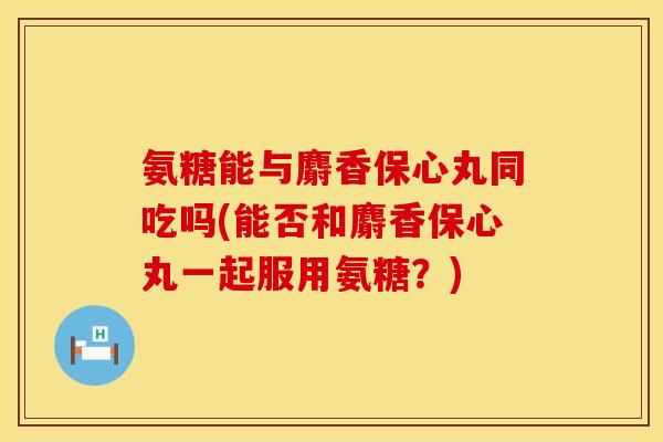 氨糖能与麝香保心丸同吃吗(能否和麝香保心丸一起服用氨糖？)