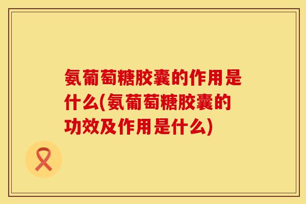 氨葡萄糖胶囊的作用是什么(氨葡萄糖胶囊的功效及作用是什么)