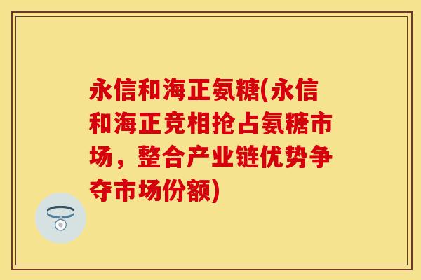 永信和海正氨糖(永信和海正竞相抢占氨糖市场，整合产业链优势争夺市场份额)