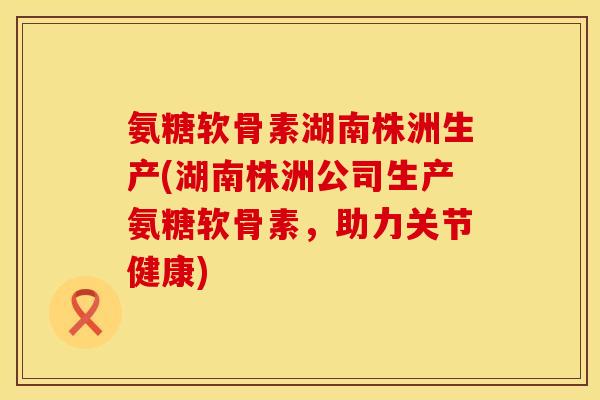 氨糖软骨素湖南株洲生产(湖南株洲公司生产氨糖软骨素，助力关节健康)