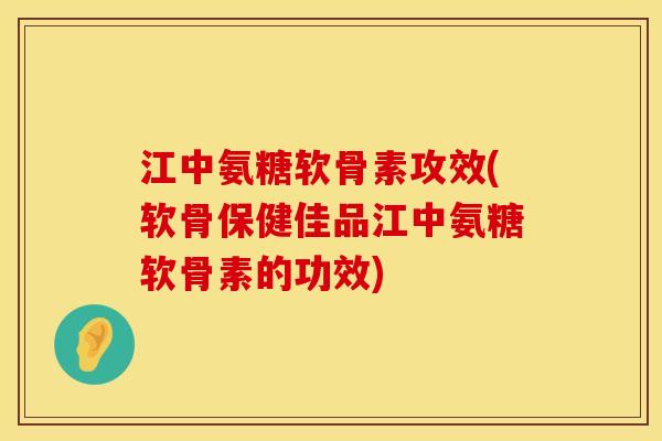 江中氨糖软骨素攻效(软骨保健佳品江中氨糖软骨素的功效)