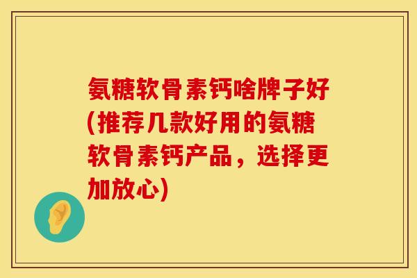 氨糖软骨素钙啥牌子好(推荐几款好用的氨糖软骨素钙产品，选择更加放心)