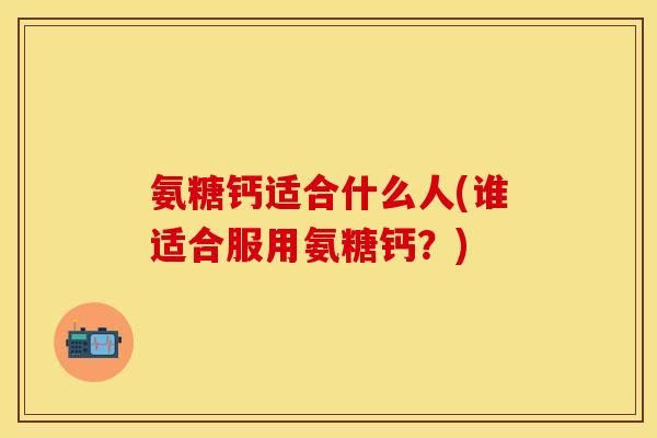 氨糖钙适合什么人(谁适合服用氨糖钙？)