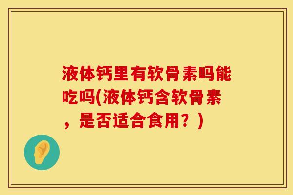 液体钙里有软骨素吗能吃吗(液体钙含软骨素，是否适合食用？)
