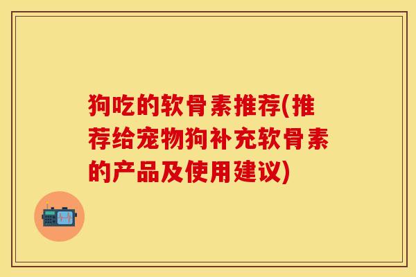 狗吃的软骨素推荐(推荐给宠物狗补充软骨素的产品及使用建议)