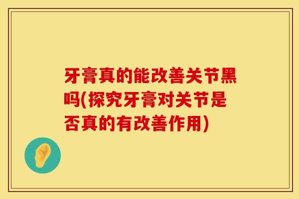 牙膏真的能改善关节黑吗(探究牙膏对关节是否真的有改善作用)