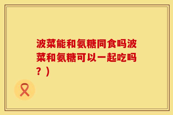 波菜能和氨糖同食吗波菜和氨糖可以一起吃吗？)