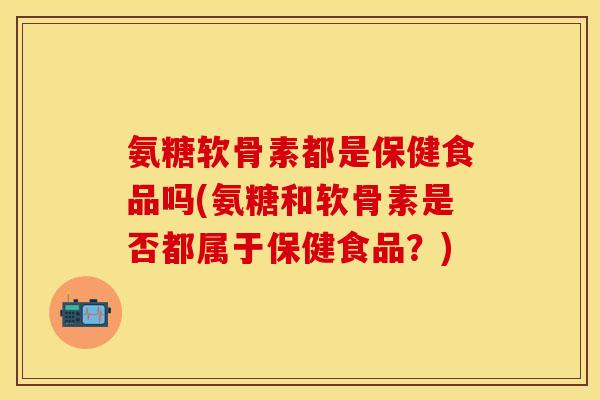 氨糖软骨素都是保健食品吗(氨糖和软骨素是否都属于保健食品？)