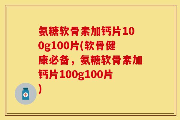 氨糖软骨素加钙片100g100片(软骨健康必备，氨糖软骨素加钙片100g100片)