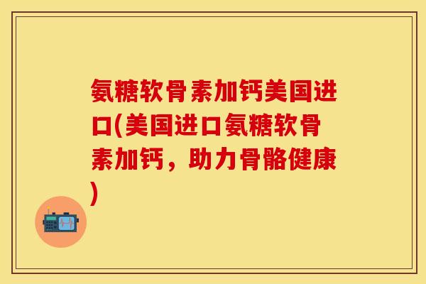 氨糖软骨素加钙美国进口(美国进口氨糖软骨素加钙，助力骨骼健康)