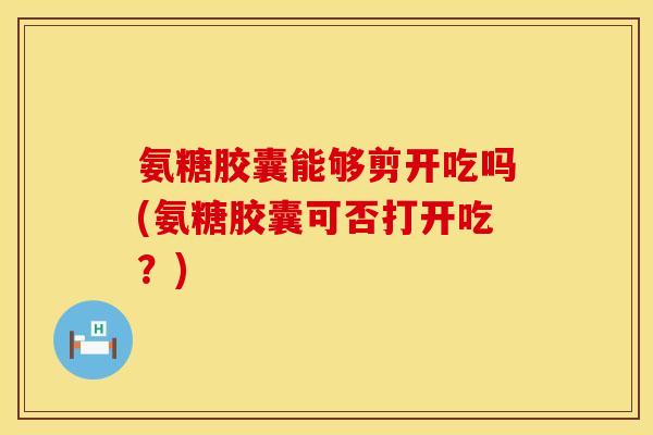氨糖胶囊能够剪开吃吗(氨糖胶囊可否打开吃？)