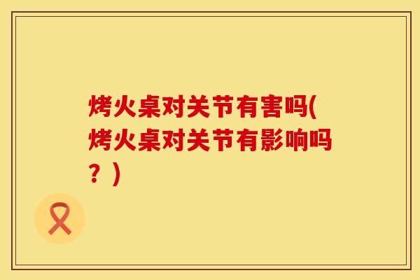 烤火桌对关节有害吗(烤火桌对关节有影响吗？)