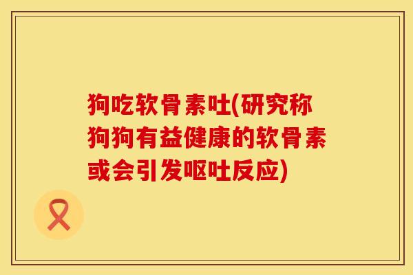 狗吃软骨素吐(研究称狗狗有益健康的软骨素或会引发呕吐反应)