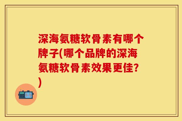 深海氨糖软骨素有哪个牌子(哪个品牌的深海氨糖软骨素效果更佳？)