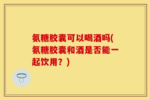 氨糖胶囊可以喝酒吗(氨糖胶囊和酒是否能一起饮用？)