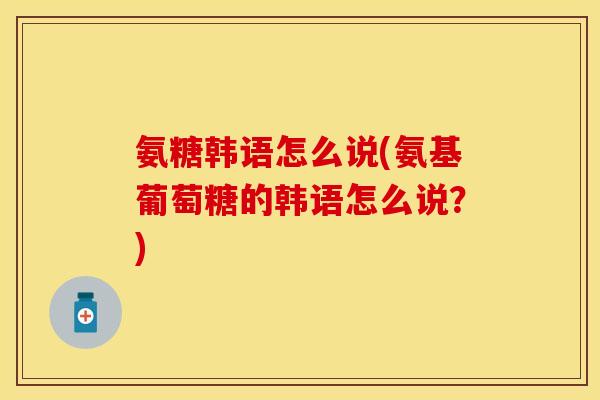 氨糖韩语怎么说(氨基葡萄糖的韩语怎么说？)