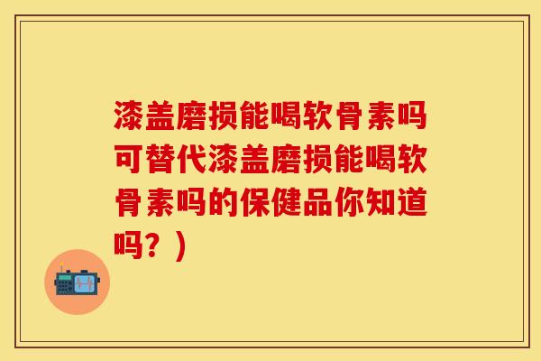 漆盖磨损能喝软骨素吗可替代漆盖磨损能喝软骨素吗的保健品你知道吗？)