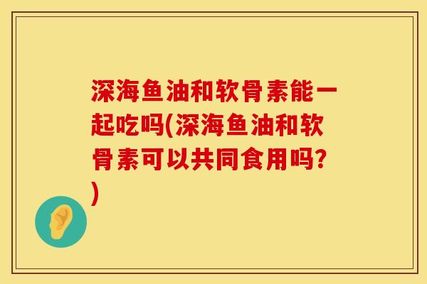 深海鱼油和软骨素能一起吃吗(深海鱼油和软骨素可以共同食用吗？)