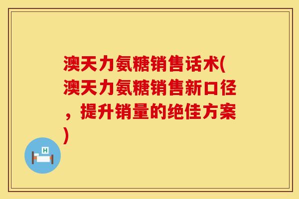 澳天力氨糖销售话术(澳天力氨糖销售新口径，提升销量的绝佳方案)