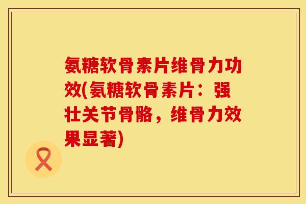 氨糖软骨素片维骨力功效(氨糖软骨素片：强壮关节骨骼，维骨力效果显著)