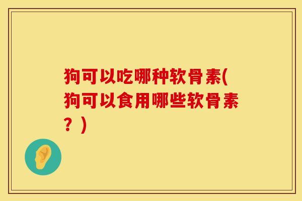 狗可以吃哪种软骨素(狗可以食用哪些软骨素？)