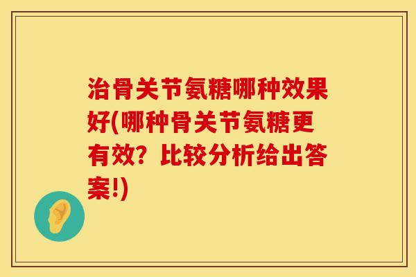 治骨关节氨糖哪种效果好(哪种骨关节氨糖更有效？比较分析给出答案!)