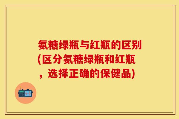 氨糖绿瓶与红瓶的区别(区分氨糖绿瓶和红瓶，选择正确的保健品)