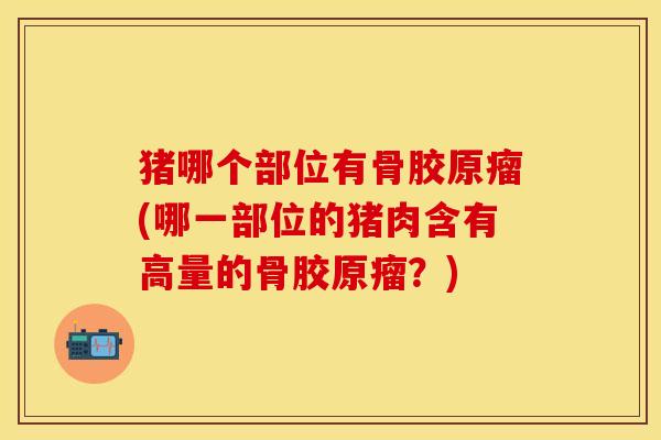 猪哪个部位有骨胶原瘤(哪一部位的猪肉含有高量的骨胶原瘤？)
