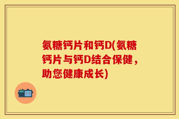 氨糖钙片和钙D(氨糖钙片与钙D结合保健，助您健康成长)