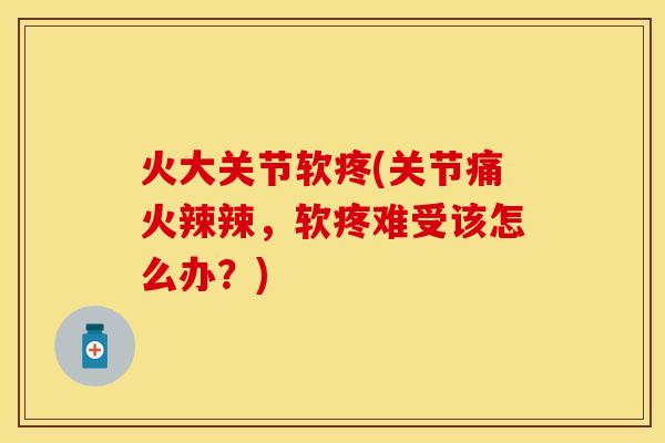 火大关节软疼(关节痛火辣辣，软疼难受该怎么办？)