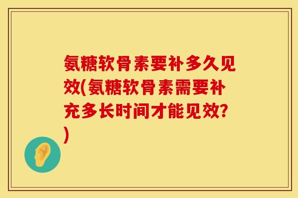 氨糖软骨素要补多久见效(氨糖软骨素需要补充多长时间才能见效？)