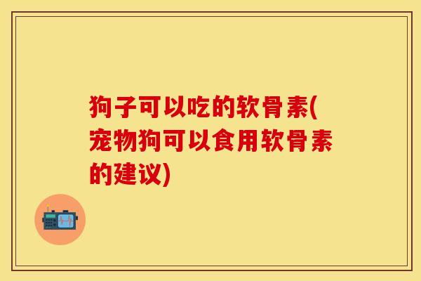 狗子可以吃的软骨素(宠物狗可以食用软骨素的建议)