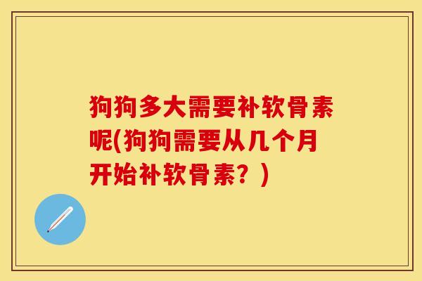 狗狗多大需要补软骨素呢(狗狗需要从几个月开始补软骨素？)