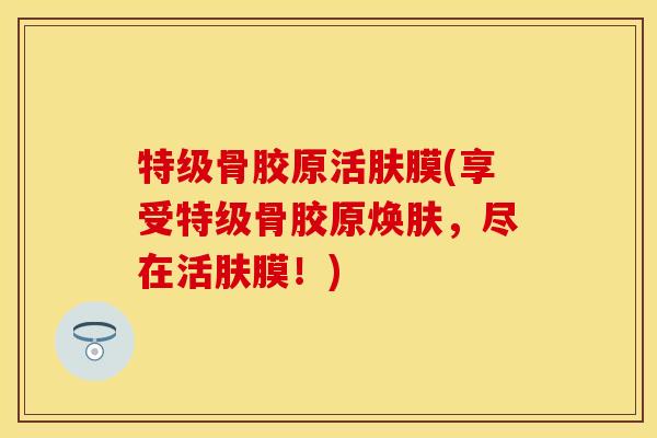 特级骨胶原活肤膜(享受特级骨胶原焕肤，尽在活肤膜！)