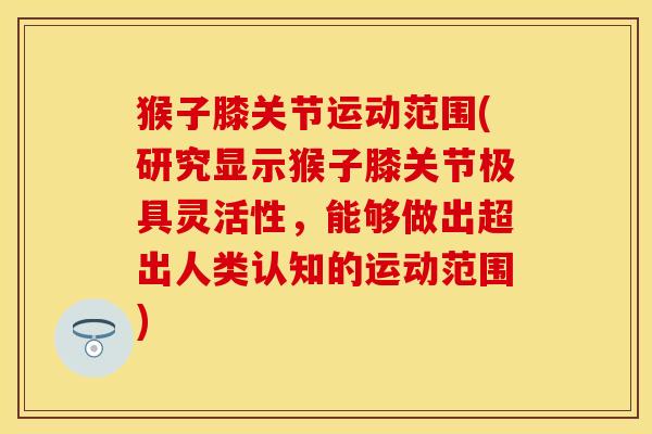 猴子膝关节运动范围(研究显示猴子膝关节极具灵活性，能够做出超出人类认知的运动范围)