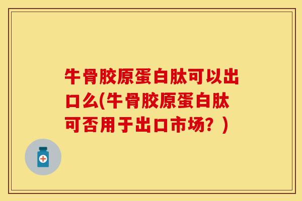 牛骨胶原蛋白肽可以出口么(牛骨胶原蛋白肽可否用于出口市场？)